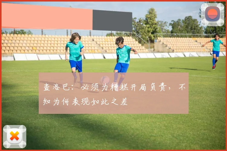 查洛巴：必须为糟糕开局负责，不知为何表现如此之差