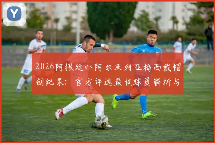 2026阿根廷vs阿尔及利亚梅西戴帽创纪录：官方评选最佳球员解析与进球集锦回顾