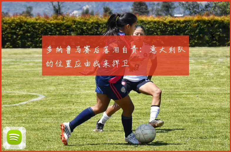 多纳鲁马赛后落泪自责：意大利队的位置应由我来捍卫