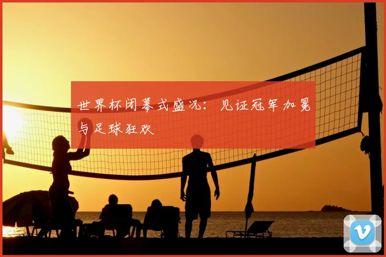 世界杯闭幕式盛况:见证冠军加冕与足球狂欢