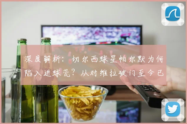深度解析：切尔西球星帕尔默为何陷入进球荒？从对维拉破门至今已沉寂两个月