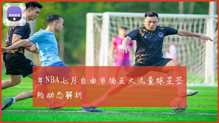 年NBA七月自由市场五大流量球星签约动态解析