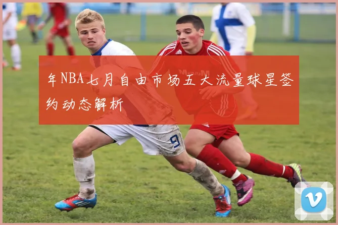 年NBA七月自由市场五大流量球星签约动态解析