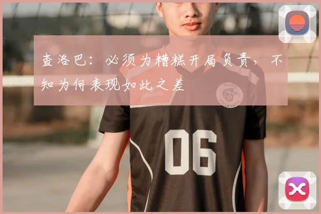 查洛巴：必须为糟糕开局负责，不知为何表现如此之差