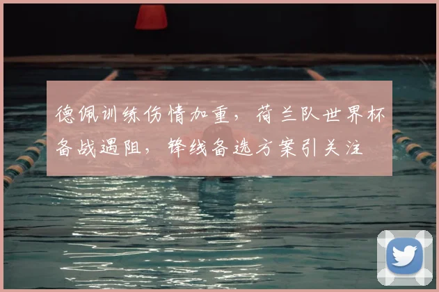 德佩训练伤情加重，荷兰队世界杯备战遇阻，锋线备选方案引关注