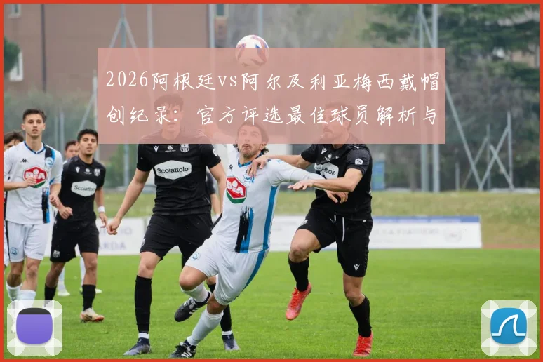 2026阿根廷vs阿尔及利亚梅西戴帽创纪录:官方评选最佳球员解析与进球集锦回顾