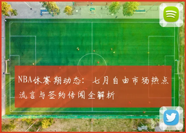NBA休赛期动态:七月自由市场热点流言与签约传闻全解析
