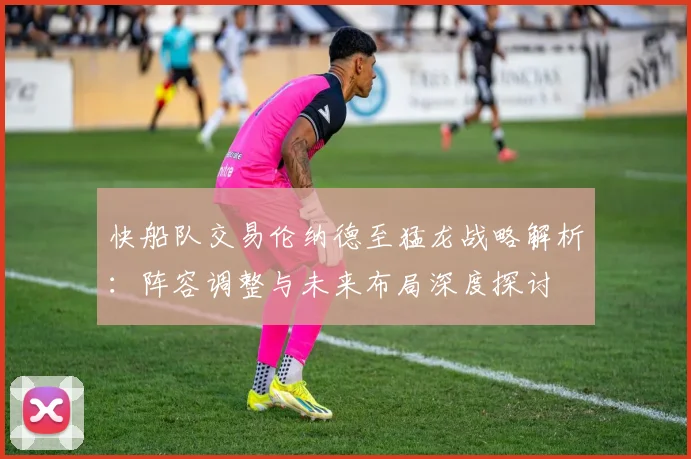 快船队交易伦纳德至猛龙战略解析：阵容调整与未来布局深度探讨